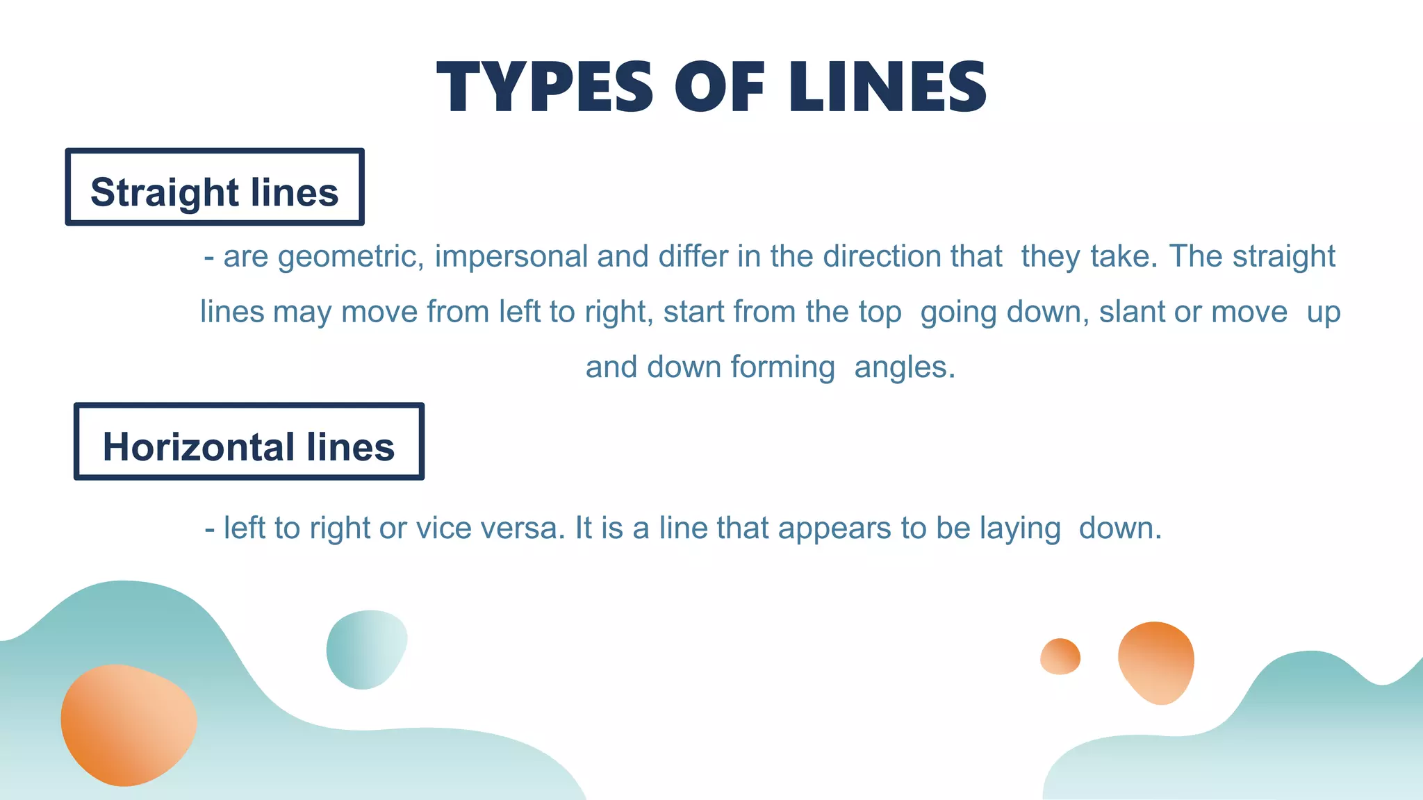 Straight lines
- are geometric, impersonal and differ in the direction that they take. The straight
lines may move from left to right, start from the top going down, slant or move up
and down forming angles.
TYPES OF LINES
Horizontal lines
- left to right or vice versa. It is a line that appears to be laying down.
 