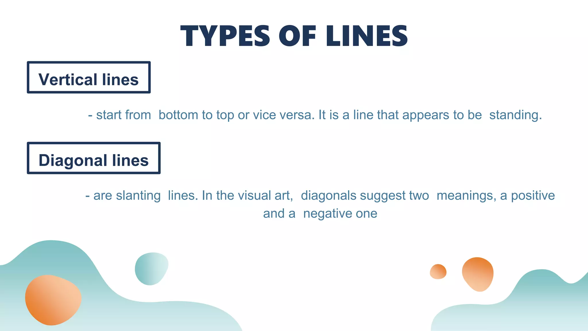 Vertical lines
- start from bottom to top or vice versa. It is a line that appears to be standing.
TYPES OF LINES
Diagonal lines
- are slanting lines. In the visual art, diagonals suggest two meanings, a positive
and a negative one
 