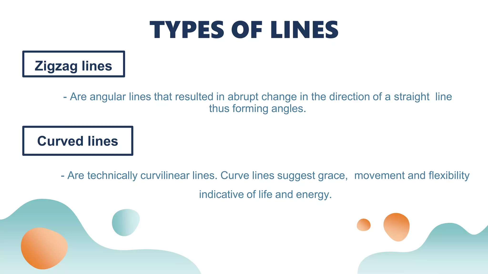 Zigzag lines
- Are angular lines that resulted in abrupt change in the direction of a straight line
thus forming angles.
TYPES OF LINES
Curved lines
- Are technically curvilinear lines. Curve lines suggest grace, movement and flexibility
indicative of life and energy.
 
