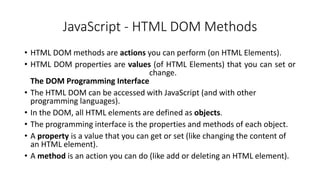 JavaScript - HTML DOM Methods
• HTML DOM methods are actions you can perform (on HTML Elements).
• HTML DOM properties are values (of HTML Elements) that you can set or
change.
The DOM Programming Interface
• The HTML DOM can be accessed with JavaScript (and with other
programming languages).
• In the DOM, all HTML elements are defined as objects.
• The programming interface is the properties and methods of each object.
• A property is a value that you can get or set (like changing the content of
an HTML element).
• A method is an action you can do (like add or deleting an HTML element).
 
