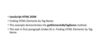 • JavaScript HTML DOM
• Finding HTML Elements by Tag Name.
• This example demonstrates the getElementsByTagName method.
• The text in first paragraph (index 0) is: Finding HTML Elements by Tag
Name
 