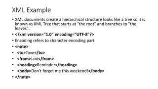 XML Example
• XML documents create a hierarchical structure looks like a tree so it is
known as XML Tree that starts at "the root" and branches to "the
leaves".
• <?xml version="1.0" encoding=“UTF-8"?>
• Encoding refers to character encoding part
• <note>
• <to>Tove</to>
• <from>Jani</from>
• <heading>Reminder</heading>
• <body>Don't forget me this weekend!</body>
• </note>
 