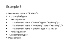 Example 3
• <xs:element name = "Address">
• <xs:complexType>
• <xs:sequence>
• <xs:element name = "name" type = "xs:string" />
• <xs:element name = "company" type = "xs:string" />
• <xs:element name = "phone" type = "xs:int" />
• </xs:sequence>
• </xs:complexType>
• </xs:element>
 
