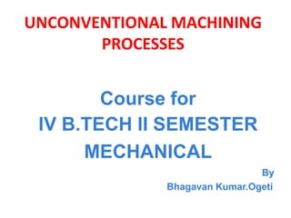 UNCONVENTIONAL MACHINING
PROCESSES
Course for
IV B.TECH II SEMESTER
MECHANICAL
By
Bhagavan Kumar.Ogeti
 