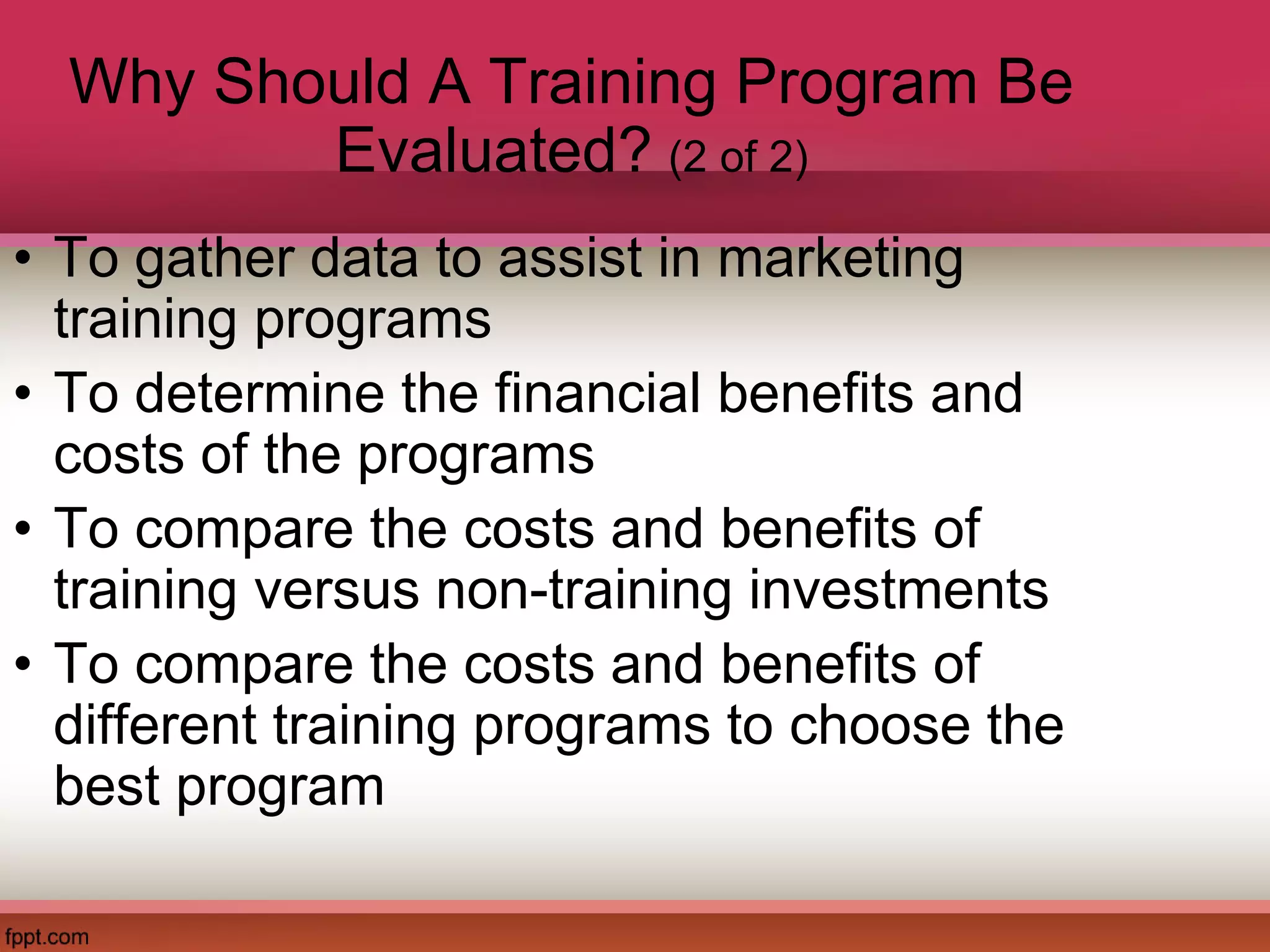 Why Should A Training Program Be
Evaluated? (2 of 2)
• To gather data to assist in marketing
training programs
• To determine the financial benefits and
costs of the programs
• To compare the costs and benefits of
training versus non-training investments
• To compare the costs and benefits of
different training programs to choose the
best program
 