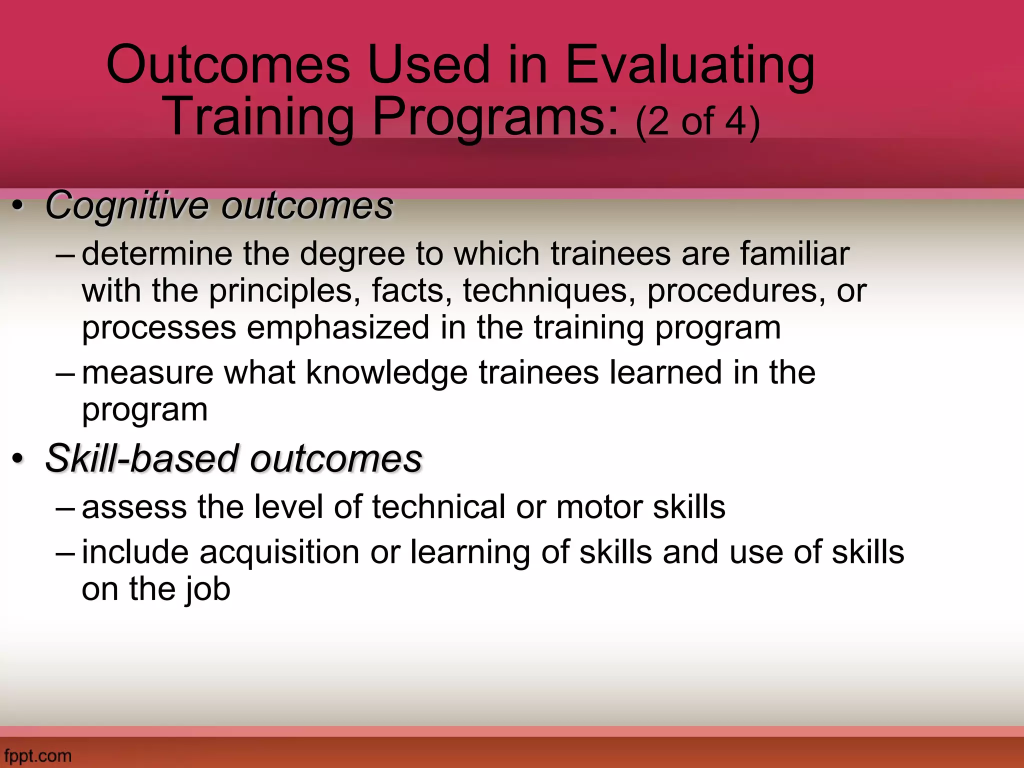 Outcomes Used in Evaluating
Training Programs: (2 of 4)
• Cognitive outcomes
– determine the degree to which trainees are familiar
with the principles, facts, techniques, procedures, or
processes emphasized in the training program
– measure what knowledge trainees learned in the
program
• Skill-based outcomes
– assess the level of technical or motor skills
– include acquisition or learning of skills and use of skills
on the job
 