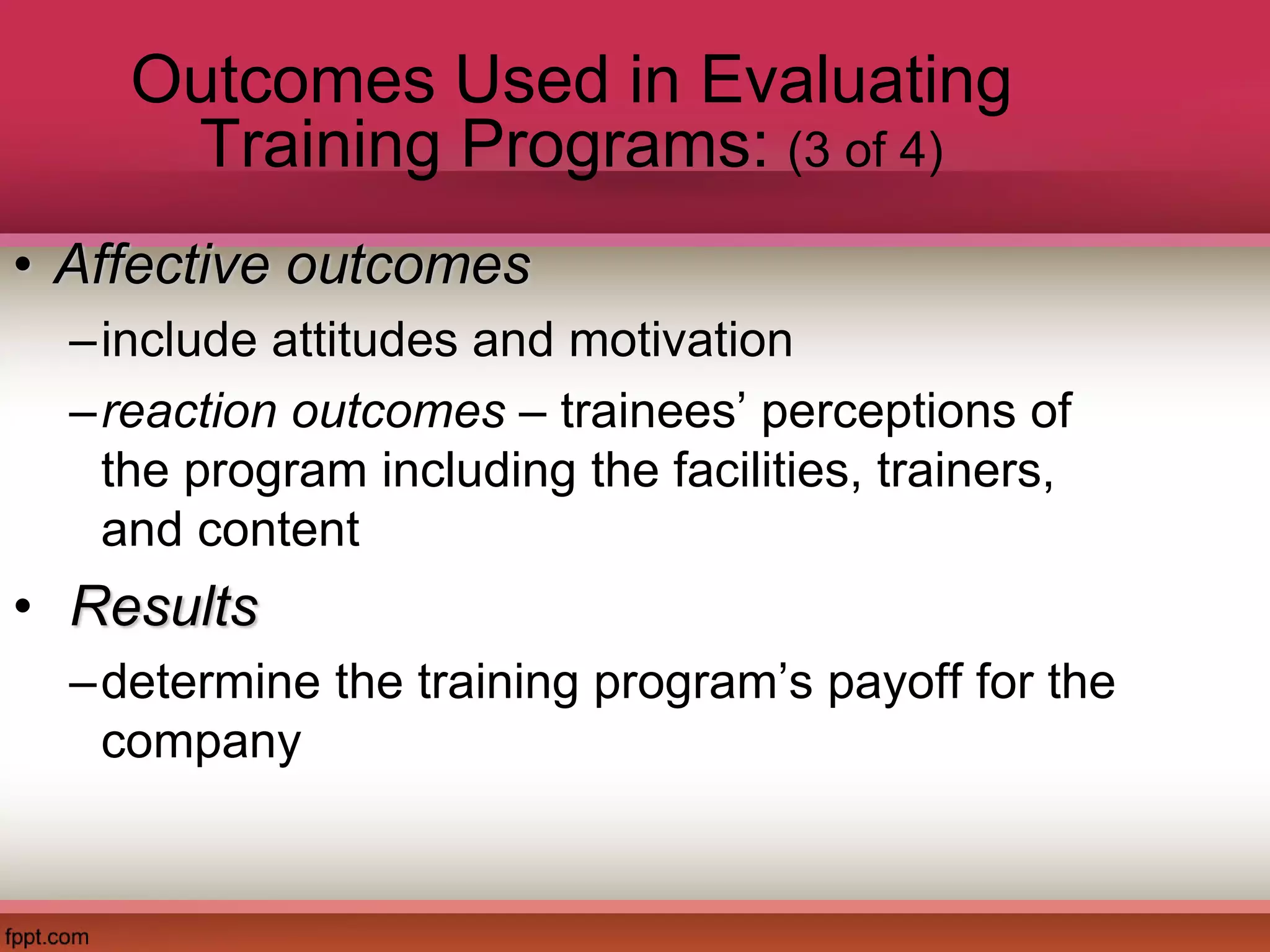 Outcomes Used in Evaluating
Training Programs: (3 of 4)
• Affective outcomes
–include attitudes and motivation
–reaction outcomes – trainees’ perceptions of
the program including the facilities, trainers,
and content
• Results
–determine the training program’s payoff for the
company
 