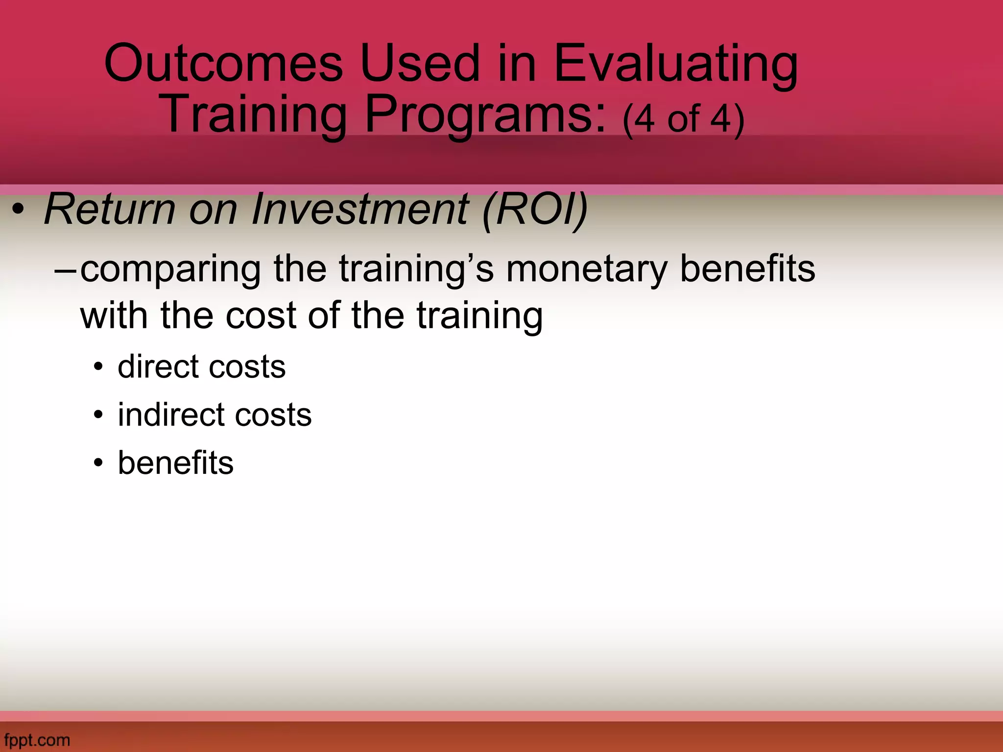 Outcomes Used in Evaluating
Training Programs: (4 of 4)
• Return on Investment (ROI)
–comparing the training’s monetary benefits
with the cost of the training
• direct costs
• indirect costs
• benefits
 
