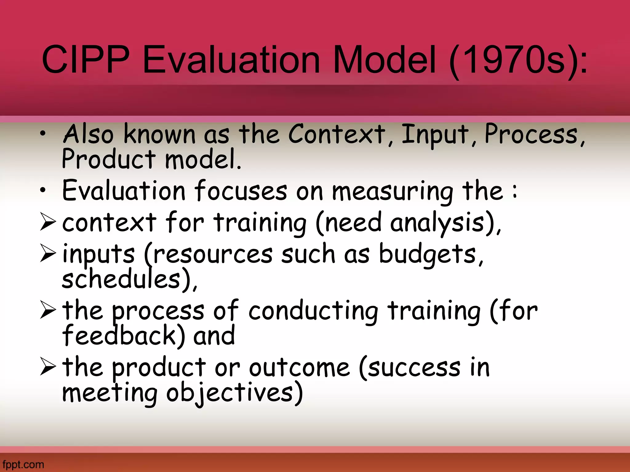 CIPP Evaluation Model (1970s):
• Also known as the Context, Input, Process,
Product model.
• Evaluation focuses on measuring the :
context for training (need analysis),
inputs (resources such as budgets,
schedules),
the process of conducting training (for
feedback) and
the product or outcome (success in
meeting objectives)
 