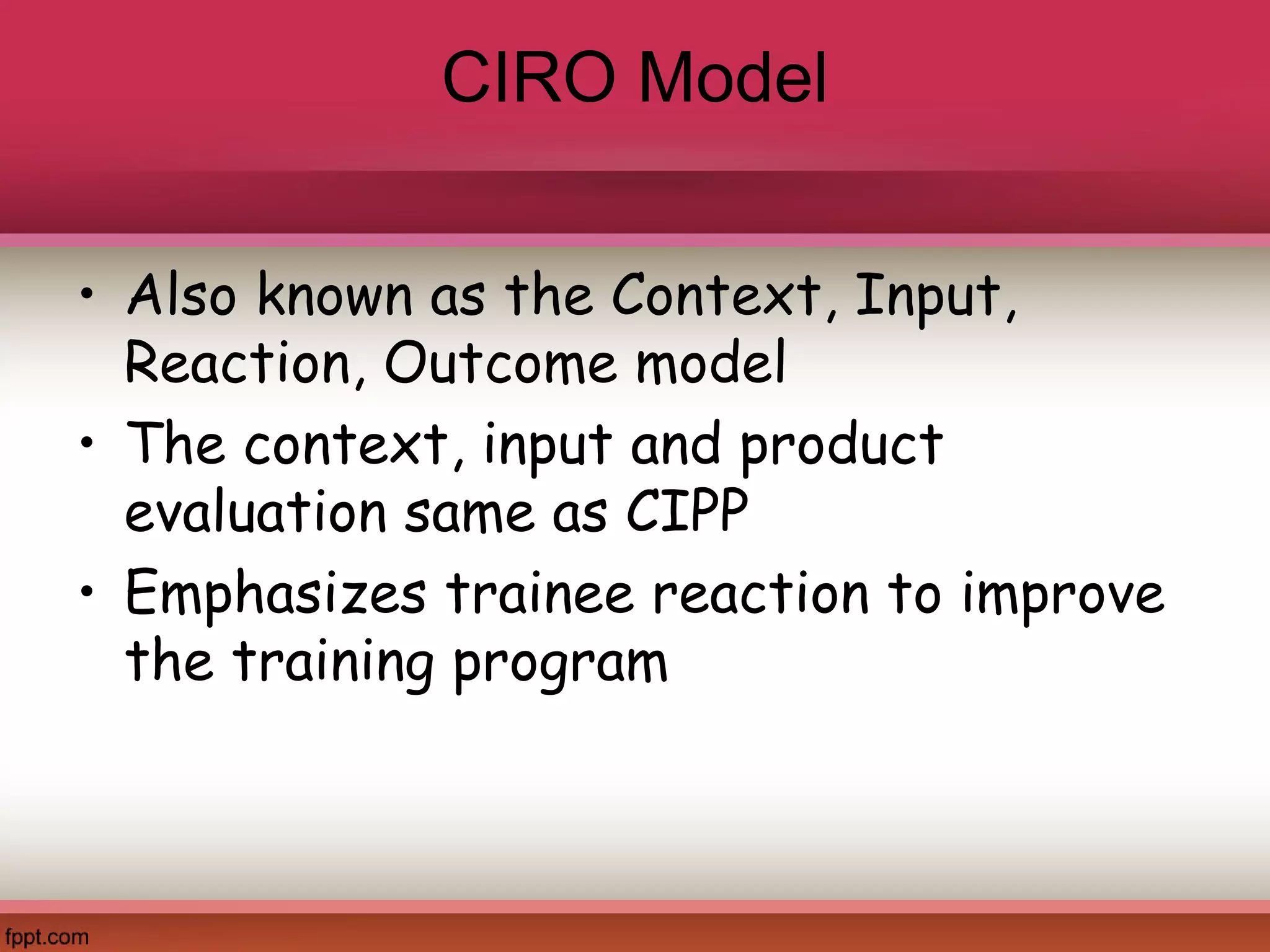 CIRO Model
• Also known as the Context, Input,
Reaction, Outcome model
• The context, input and product
evaluation same as CIPP
• Emphasizes trainee reaction to improve
the training program
 