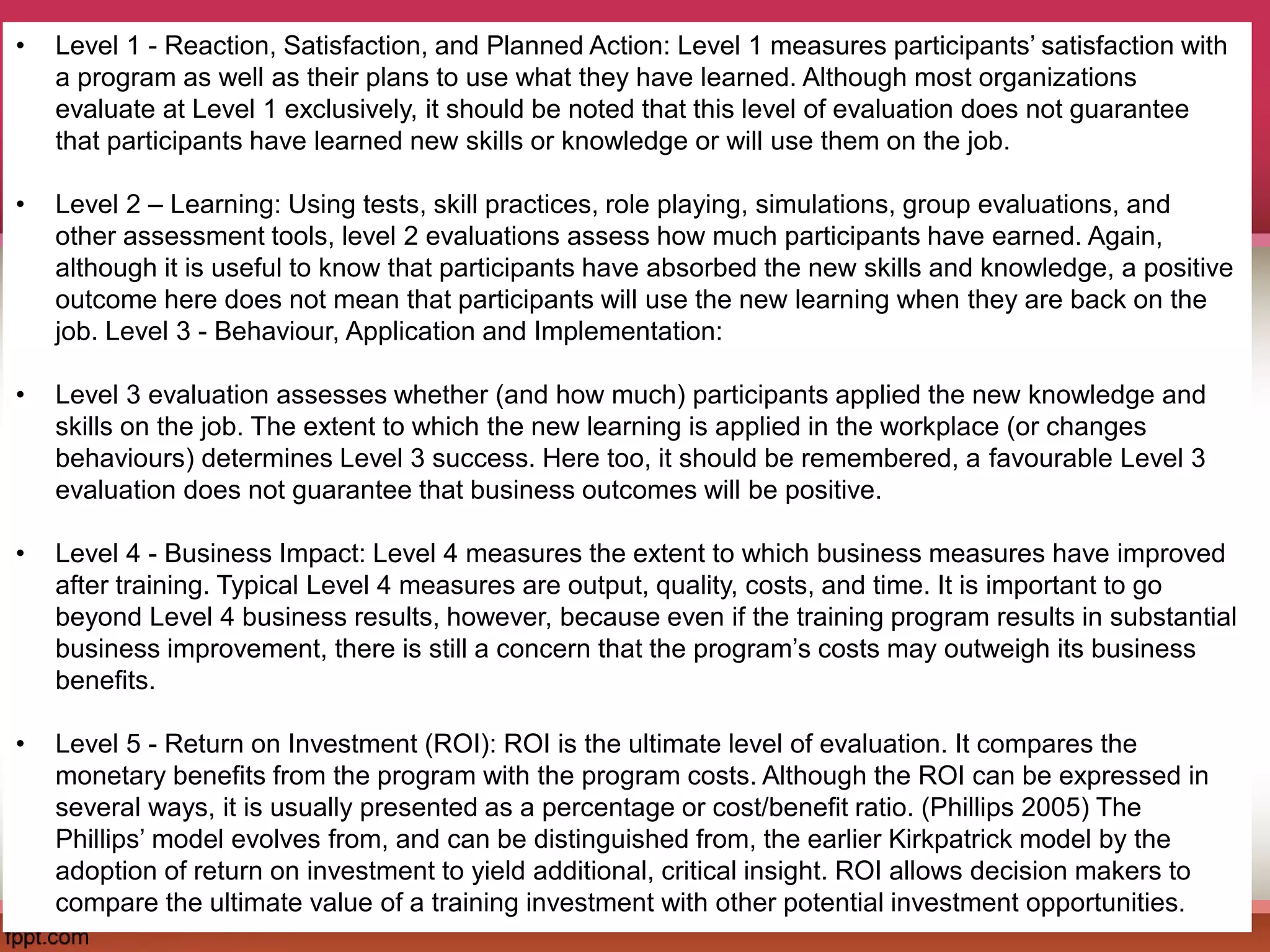 • Level 1 - Reaction, Satisfaction, and Planned Action: Level 1 measures participants’ satisfaction with
a program as well as their plans to use what they have learned. Although most organizations
evaluate at Level 1 exclusively, it should be noted that this level of evaluation does not guarantee
that participants have learned new skills or knowledge or will use them on the job.
• Level 2 – Learning: Using tests, skill practices, role playing, simulations, group evaluations, and
other assessment tools, level 2 evaluations assess how much participants have earned. Again,
although it is useful to know that participants have absorbed the new skills and knowledge, a positive
outcome here does not mean that participants will use the new learning when they are back on the
job. Level 3 - Behaviour, Application and Implementation:
• Level 3 evaluation assesses whether (and how much) participants applied the new knowledge and
skills on the job. The extent to which the new learning is applied in the workplace (or changes
behaviours) determines Level 3 success. Here too, it should be remembered, a favourable Level 3
evaluation does not guarantee that business outcomes will be positive.
• Level 4 - Business Impact: Level 4 measures the extent to which business measures have improved
after training. Typical Level 4 measures are output, quality, costs, and time. It is important to go
beyond Level 4 business results, however, because even if the training program results in substantial
business improvement, there is still a concern that the program’s costs may outweigh its business
benefits.
• Level 5 - Return on Investment (ROI): ROI is the ultimate level of evaluation. It compares the
monetary benefits from the program with the program costs. Although the ROI can be expressed in
several ways, it is usually presented as a percentage or cost/benefit ratio. (Phillips 2005) The
Phillips’ model evolves from, and can be distinguished from, the earlier Kirkpatrick model by the
adoption of return on investment to yield additional, critical insight. ROI allows decision makers to
compare the ultimate value of a training investment with other potential investment opportunities.
 