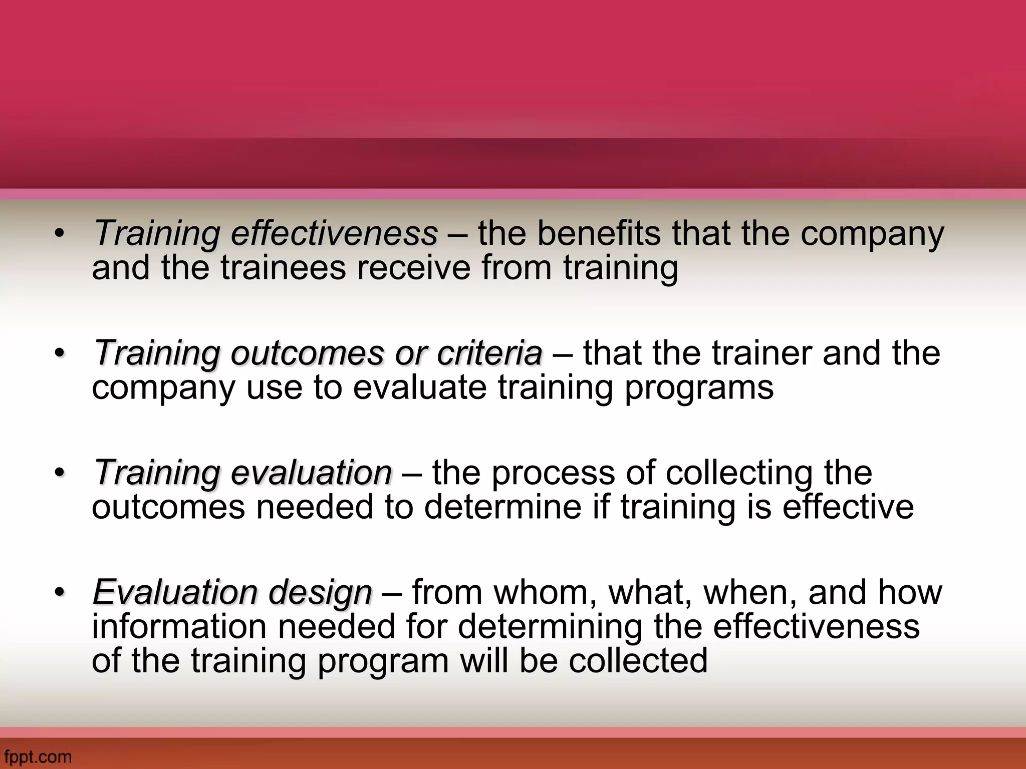• Training effectiveness – the benefits that the company
and the trainees receive from training
• Training outcomes or criteria – that the trainer and the
company use to evaluate training programs
• Training evaluation – the process of collecting the
outcomes needed to determine if training is effective
• Evaluation design – from whom, what, when, and how
information needed for determining the effectiveness
of the training program will be collected
 