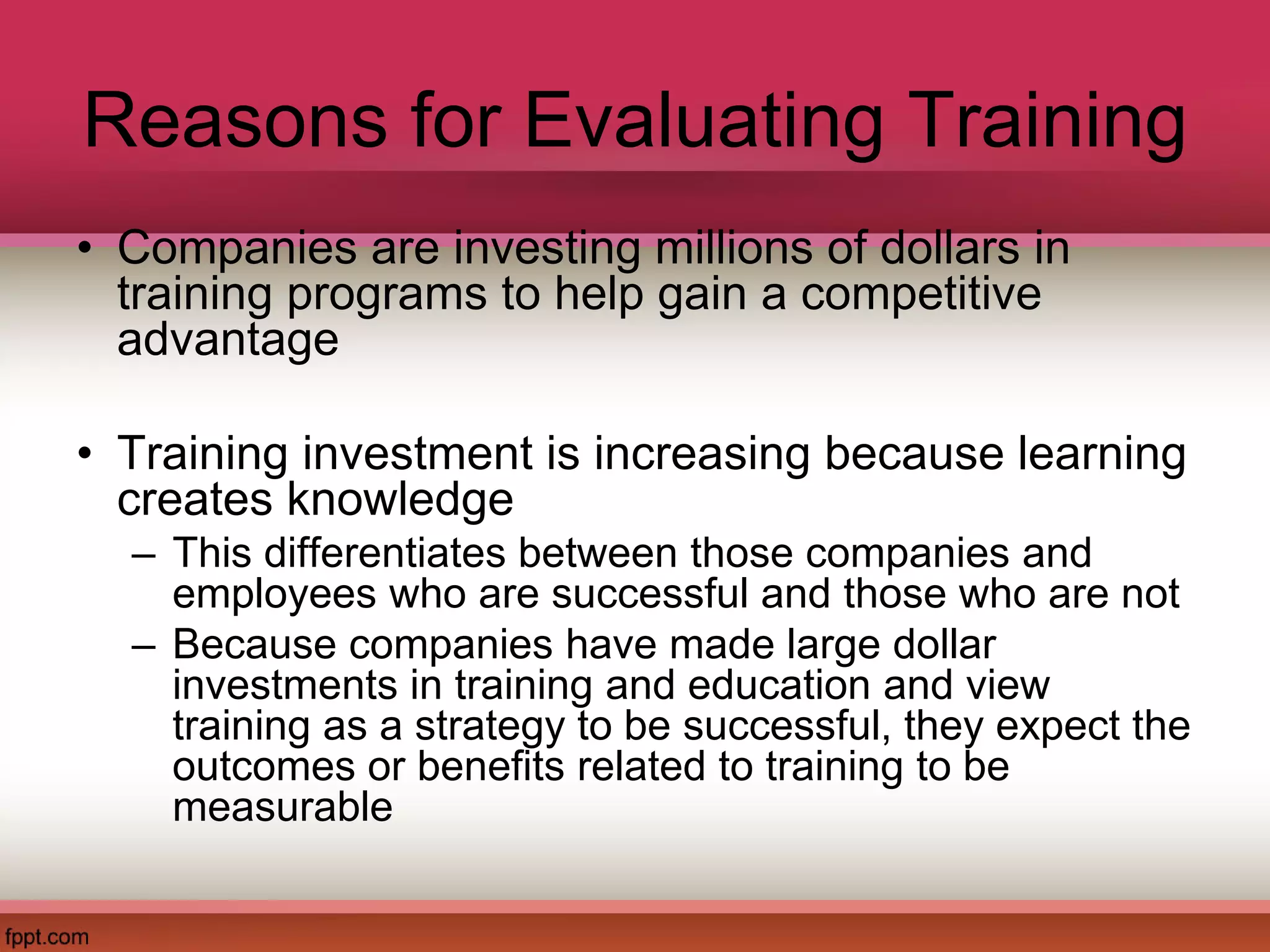 Reasons for Evaluating Training
• Companies are investing millions of dollars in
training programs to help gain a competitive
advantage
• Training investment is increasing because learning
creates knowledge
– This differentiates between those companies and
employees who are successful and those who are not
– Because companies have made large dollar
investments in training and education and view
training as a strategy to be successful, they expect the
outcomes or benefits related to training to be
measurable
 