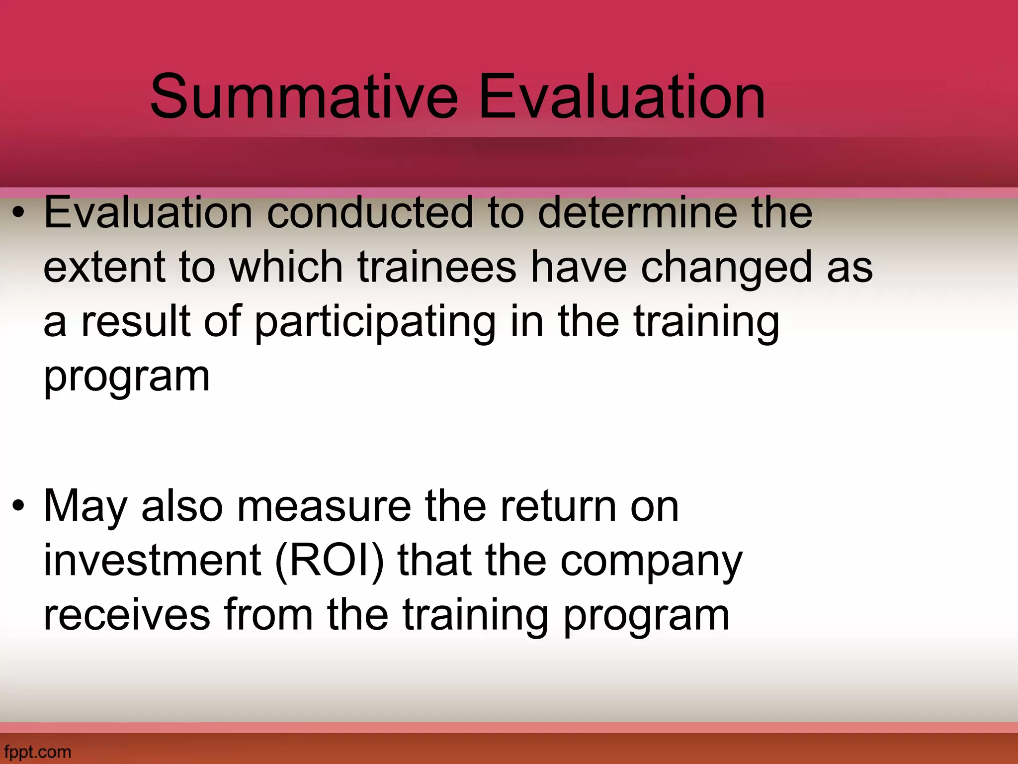 Summative Evaluation
• Evaluation conducted to determine the
extent to which trainees have changed as
a result of participating in the training
program
• May also measure the return on
investment (ROI) that the company
receives from the training program
 