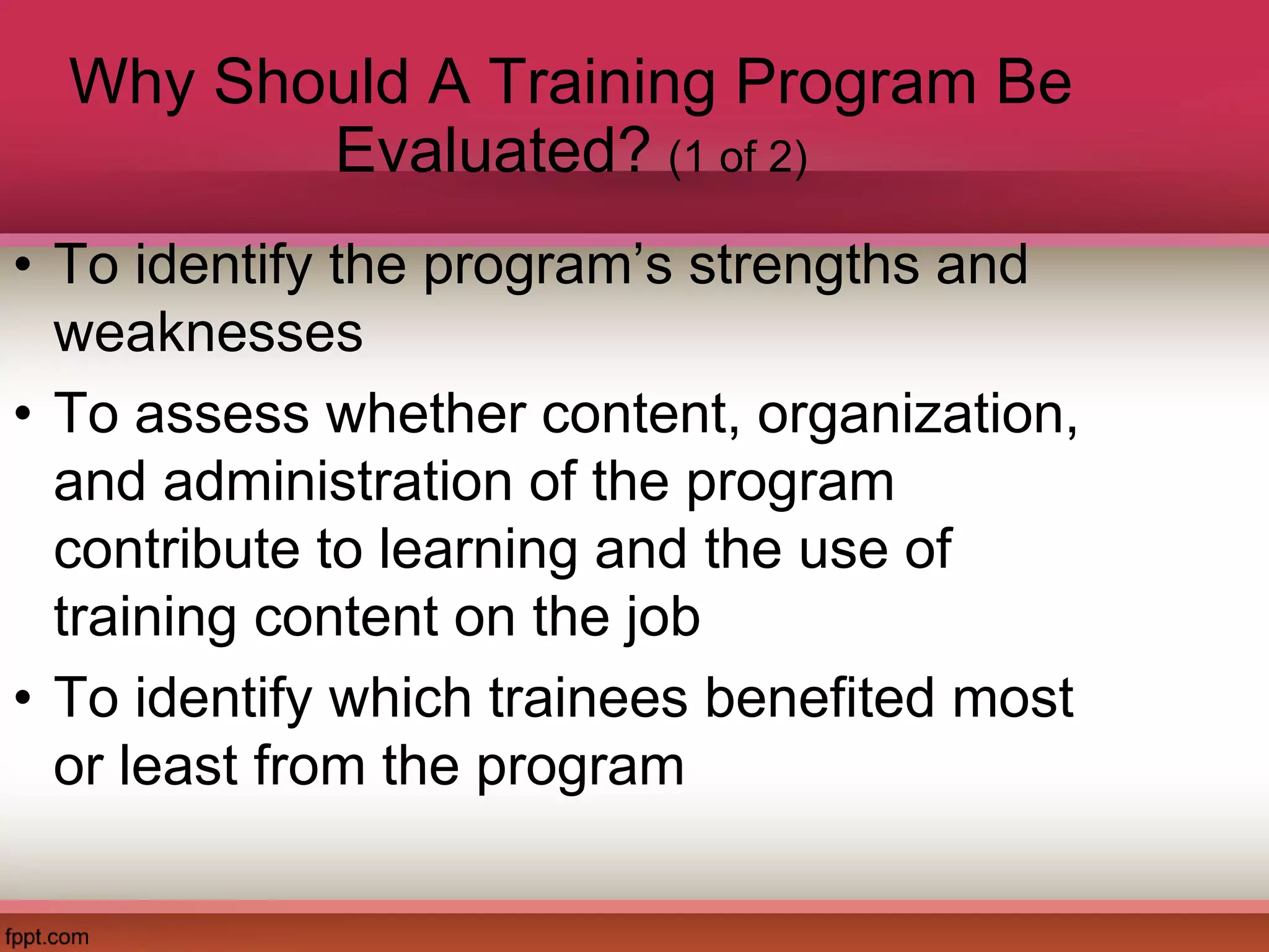 Why Should A Training Program Be
Evaluated? (1 of 2)
• To identify the program’s strengths and
weaknesses
• To assess whether content, organization,
and administration of the program
contribute to learning and the use of
training content on the job
• To identify which trainees benefited most
or least from the program
 