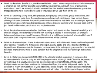 • Level 1 - Reaction, Satisfaction, and Planned Action: Level 1 measures participants’ satisfaction with
a program as well as their plans to use what they have learned. Although most organizations
evaluate at Level 1 exclusively, it should be noted that this level of evaluation does not guarantee
that participants have learned new skills or knowledge or will use them on the job.
• Level 2 – Learning: Using tests, skill practices, role playing, simulations, group evaluations, and
other assessment tools, level 2 evaluations assess how much participants have earned. Again,
although it is useful to know that participants have absorbed the new skills and knowledge, a positive
outcome here does not mean that participants will use the new learning when they are back on the
job. Level 3 - Behaviour, Application and Implementation:
• Level 3 evaluation assesses whether (and how much) participants applied the new knowledge and
skills on the job. The extent to which the new learning is applied in the workplace (or changes
behaviours) determines Level 3 success. Here too, it should be remembered, a favourable Level 3
evaluation does not guarantee that business outcomes will be positive.
• Level 4 - Business Impact: Level 4 measures the extent to which business measures have improved
after training. Typical Level 4 measures are output, quality, costs, and time. It is important to go
beyond Level 4 business results, however, because even if the training program results in substantial
business improvement, there is still a concern that the program’s costs may outweigh its business
benefits.
• Level 5 - Return on Investment (ROI): ROI is the ultimate level of evaluation. It compares the
monetary benefits from the program with the program costs. Although the ROI can be expressed in
several ways, it is usually presented as a percentage or cost/benefit ratio. (Phillips 2005) The
Phillips’ model evolves from, and can be distinguished from, the earlier Kirkpatrick model by the
adoption of return on investment to yield additional, critical insight. ROI allows decision makers to
compare the ultimate value of a training investment with other potential investment opportunities.
 