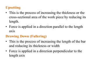 Upsetting
• This is the process of increasing the thickness or the
cross-sectional area of the work piece by reducing its
length.
• Force is applied in a direction parallel to the length
axis
Drawing Down (Fullering)
• This is the process of increasing the length of the bar
and reducing its thickness or width
• Force is applied in a direction perpendicular to the
length axis
 