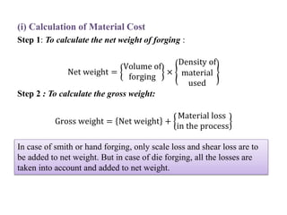 (i) Calculation of Material Cost
Step 1: To calculate the net weight of forging :
Net weight =
Volume of
forging
×
Density of
material
used
Step 2 : To calculate the gross weight:
Gross weight = Net weight +
Material loss
in the process
In case of smith or hand forging, only scale loss and shear loss are to
be added to net weight. But in case of die forging, all the losses are
taken into account and added to net weight.
 