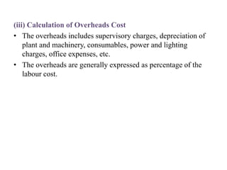 (iii) Calculation of Overheads Cost
• The overheads includes supervisory charges, depreciation of
plant and machinery, consumables, power and lighting
charges, office expenses, etc.
• The overheads are generally expressed as percentage of the
labour cost.
 