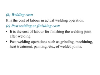 (b) Welding cost:
It is the cost of labour in actual welding operation.
(c) Post welding or finishing cost:
• It is the cost of labour for finishing the welding joint
after welding.
• Post welding operations such as grinding, machining,
heat treatment. painting, etc., of welded joints.
 