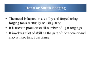 • The metal is heated in a smithy and forged using
forging tools manually or using hand
• It is used to produce small number of light forgings
• It involves a lot of skill on the part of the operator and
also is more time consuming
Hand or Smith Forging
 