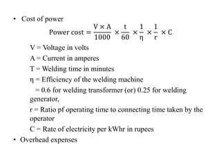 • Cost of power
Power cost =
V × A
1000
×
t
60
×
1
η
×
1
r
× C
V = Voltage in volts
A = Current in amperes
T = Welding time in minutes
η = Efficiency of the welding machine
= 0.6 for welding transformer (or) 0.25 for welding
generator,
r = Ratio pf operating time to connecting time taken by the
operator
C = Rate of electricity per kWhr in rupees
• Overhead expenses
 