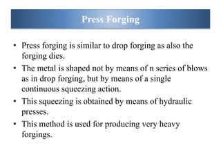 • Press forging is similar to drop forging as also the
forging dies.
• The metal is shaped not by means of n series of blows
as in drop forging, but by means of a single
continuous squeezing action.
• This squeezing is obtained by means of hydraulic
presses.
• This method is used for producing very heavy
forgings.
Press Forging
 