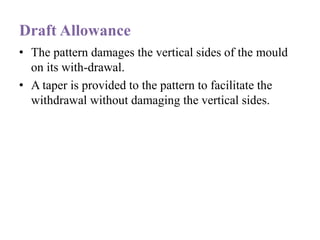 Draft Allowance
• The pattern damages the vertical sides of the mould
on its with-drawal.
• A taper is provided to the pattern to facilitate the
withdrawal without damaging the vertical sides.
 