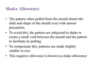 Shake Allowance
• The pattern when pulled from the mould distort the
slide and shape of the mould even with utmost
precaution.
• To avoid this, the pattern are subjected to shake to
create a small void between the mould and the pattern
to facilitate its pulling.
• To compensate this, patterns are made slightly
smaller in size.
• This negative allowance is known as shake allowance
 