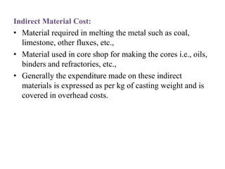 Indirect Material Cost:
• Material required in melting the metal such as coal,
limestone, other fluxes, etc.,
• Material used in core shop for making the cores i.e., oils,
binders and refractories, etc.,
• Generally the expenditure made on these indirect
materials is expressed as per kg of casting weight and is
covered in overhead costs.
 