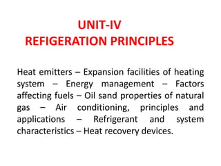 UNIT-IV
REFIGERATION PRINCIPLES
Heat emitters – Expansion facilities of heating
system – Energy management – Factors
affecting fuels – Oil sand properties of natural
gas – Air conditioning, principles and
applications – Refrigerant and system
characteristics – Heat recovery devices.
 