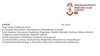 UNIT-IV 08 Hours
Drugs acting on Endocrine system
a) Chemistry, Nomenclature, Stereochemistry and metabolism of steroids
b) Sex hormones: Testosterone, Nandralone, Progestrones, Oestriol, Oestradiol, Oestrione, Diethyl stilbestrol.
c) Drugs for erectile dysfunction: Sildenafil, Tadalafil.
d) Oral contraceptives: Mifepristone, Norgestril, Levonorgestrol
e) Corticosteroids: Cortisone, Hydrocortisone, Prednisolone, Betamethasone, Dexamethasone
f) Thyroid and antithyroid drugs: L-Thyroxine, L-Thyronine, Propylthiouracil, Methimazole
 