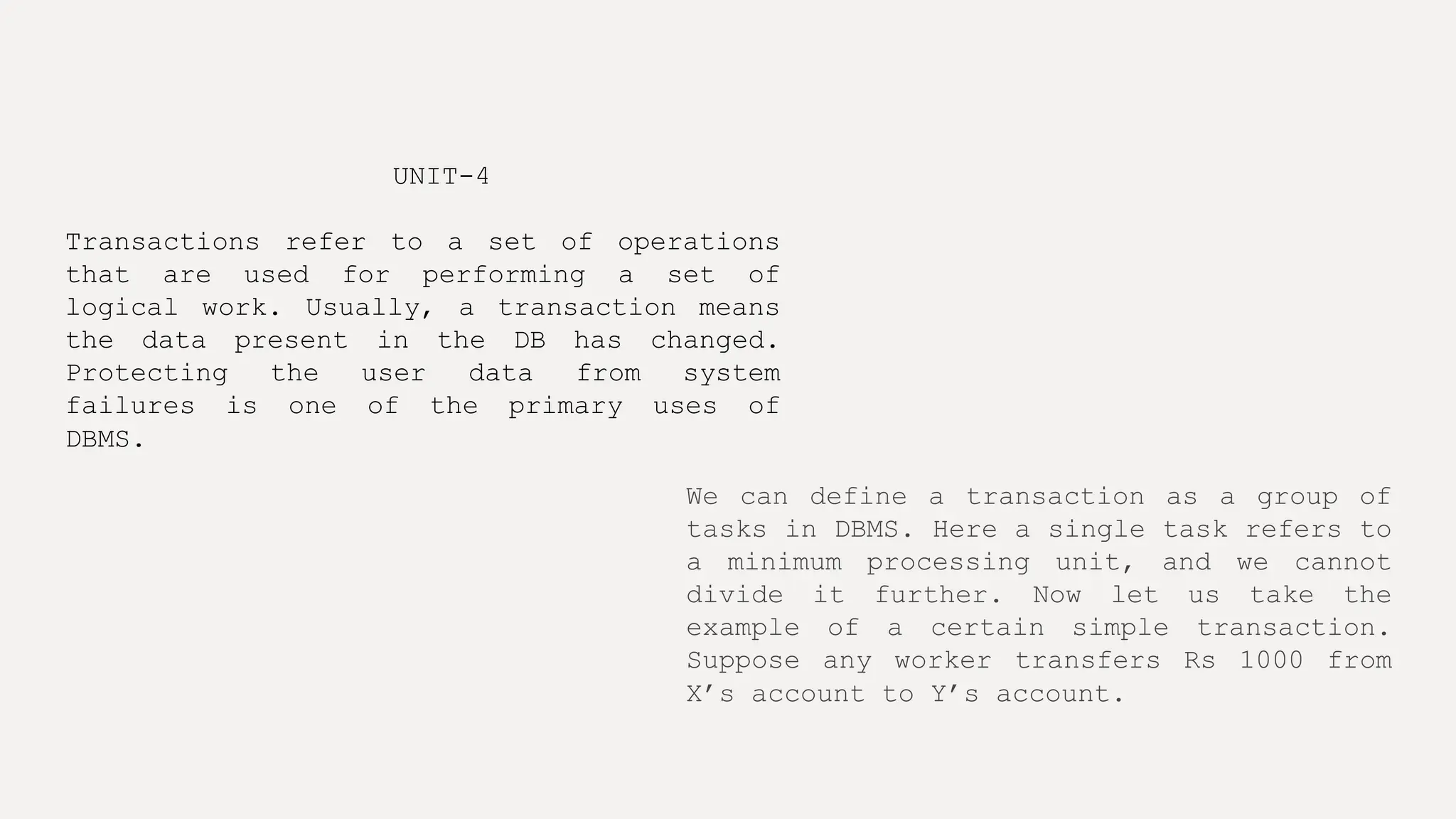UNIT-4
Transactions refer to a set of operations
that are used for performing a set of
logical work. Usually, a transaction means
the data present in the DB has changed.
Protecting the user data from system
failures is one of the primary uses of
DBMS.
We can define a transaction as a group of
tasks in DBMS. Here a single task refers to
a minimum processing unit, and we cannot
divide it further. Now let us take the
example of a certain simple transaction.
Suppose any worker transfers Rs 1000 from
X’s account to Y’s account.
 