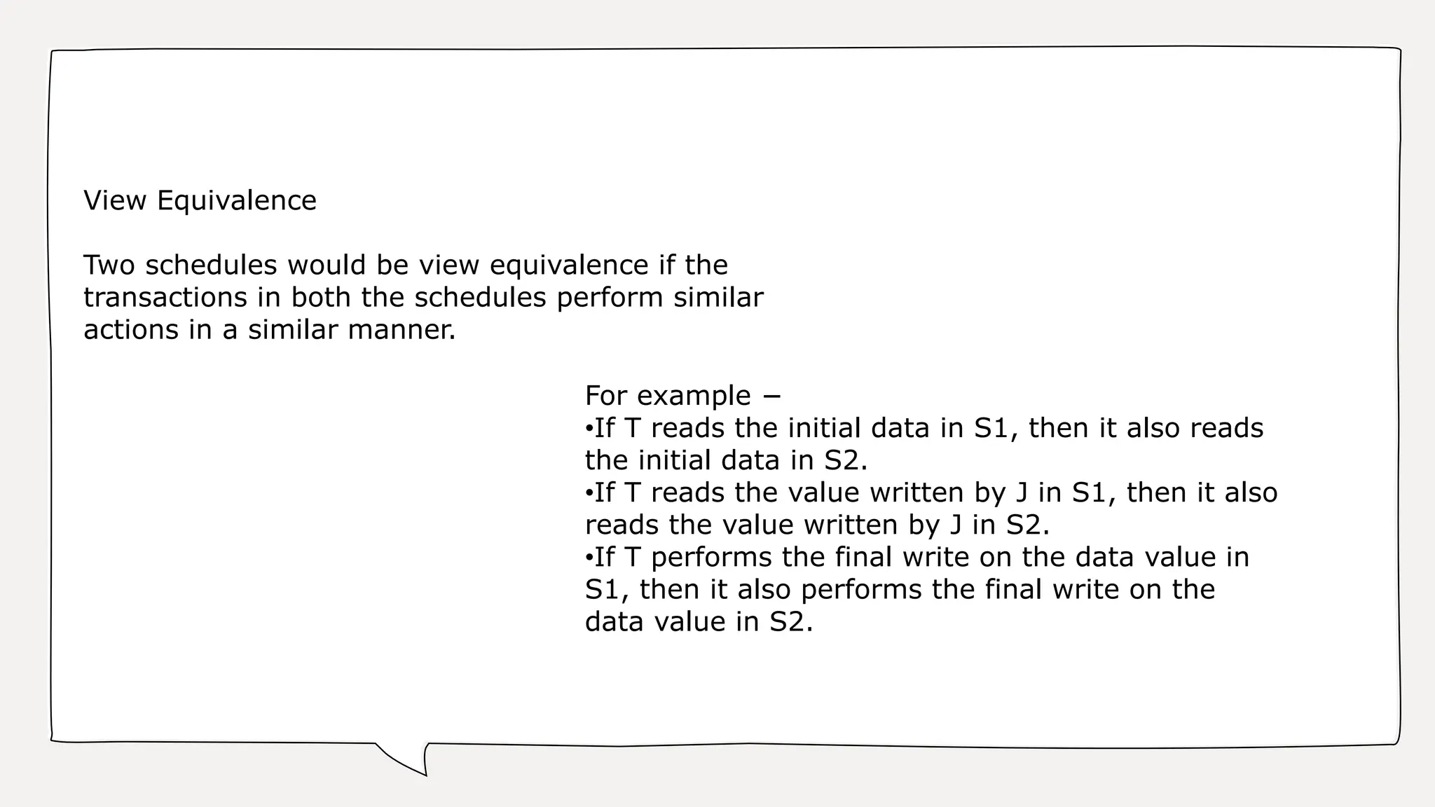 For example −
•If T reads the initial data in S1, then it also reads
the initial data in S2.
•If T reads the value written by J in S1, then it also
reads the value written by J in S2.
•If T performs the final write on the data value in
S1, then it also performs the final write on the
data value in S2.
View Equivalence
Two schedules would be view equivalence if the
transactions in both the schedules perform similar
actions in a similar manner.
 