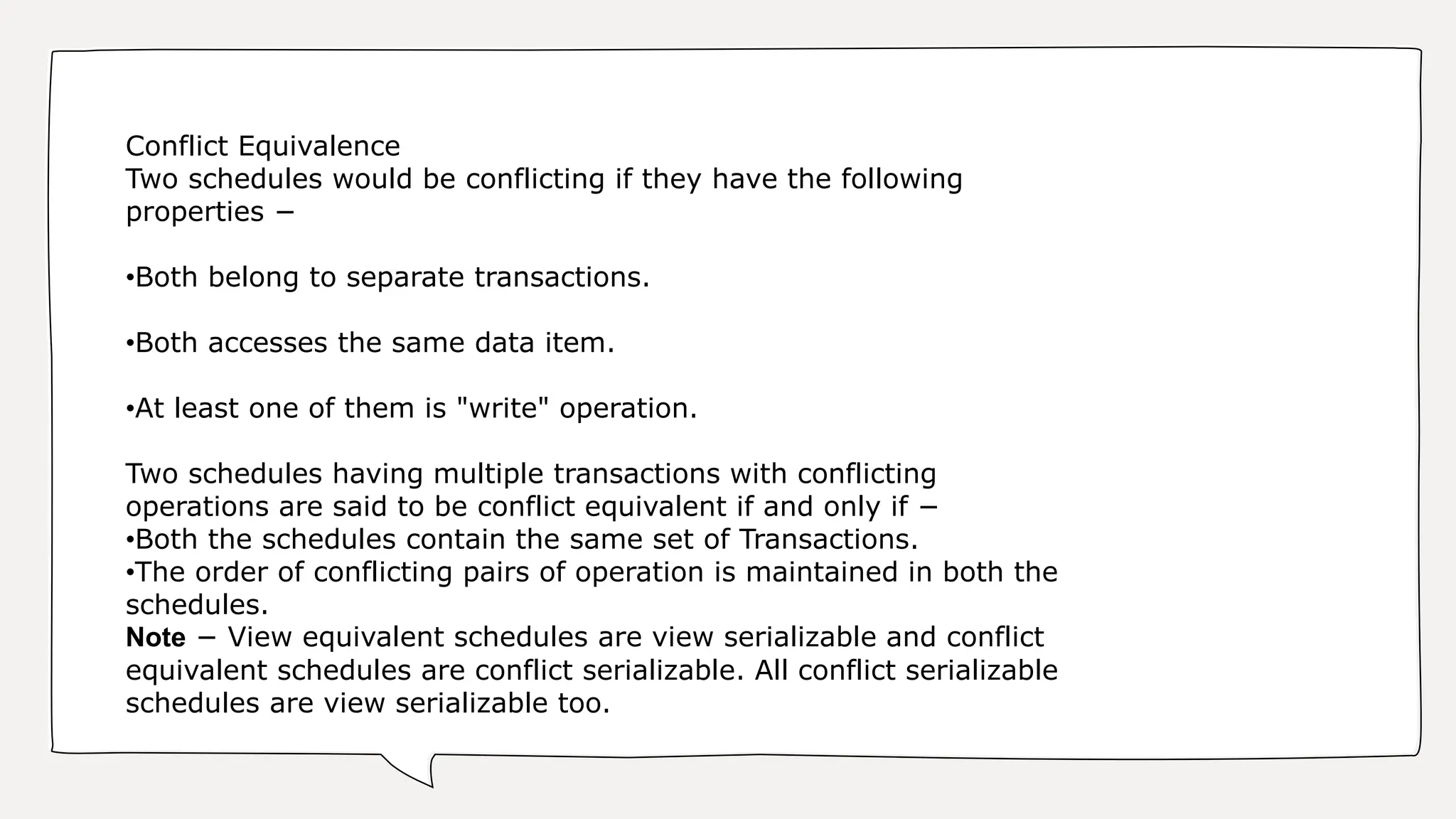 Conflict Equivalence
Two schedules would be conflicting if they have the following
properties −
•Both belong to separate transactions.
•Both accesses the same data item.
•At least one of them is "write" operation.
Two schedules having multiple transactions with conflicting
operations are said to be conflict equivalent if and only if −
•Both the schedules contain the same set of Transactions.
•The order of conflicting pairs of operation is maintained in both the
schedules.
Note − View equivalent schedules are view serializable and conflict
equivalent schedules are conflict serializable. All conflict serializable
schedules are view serializable too.
 