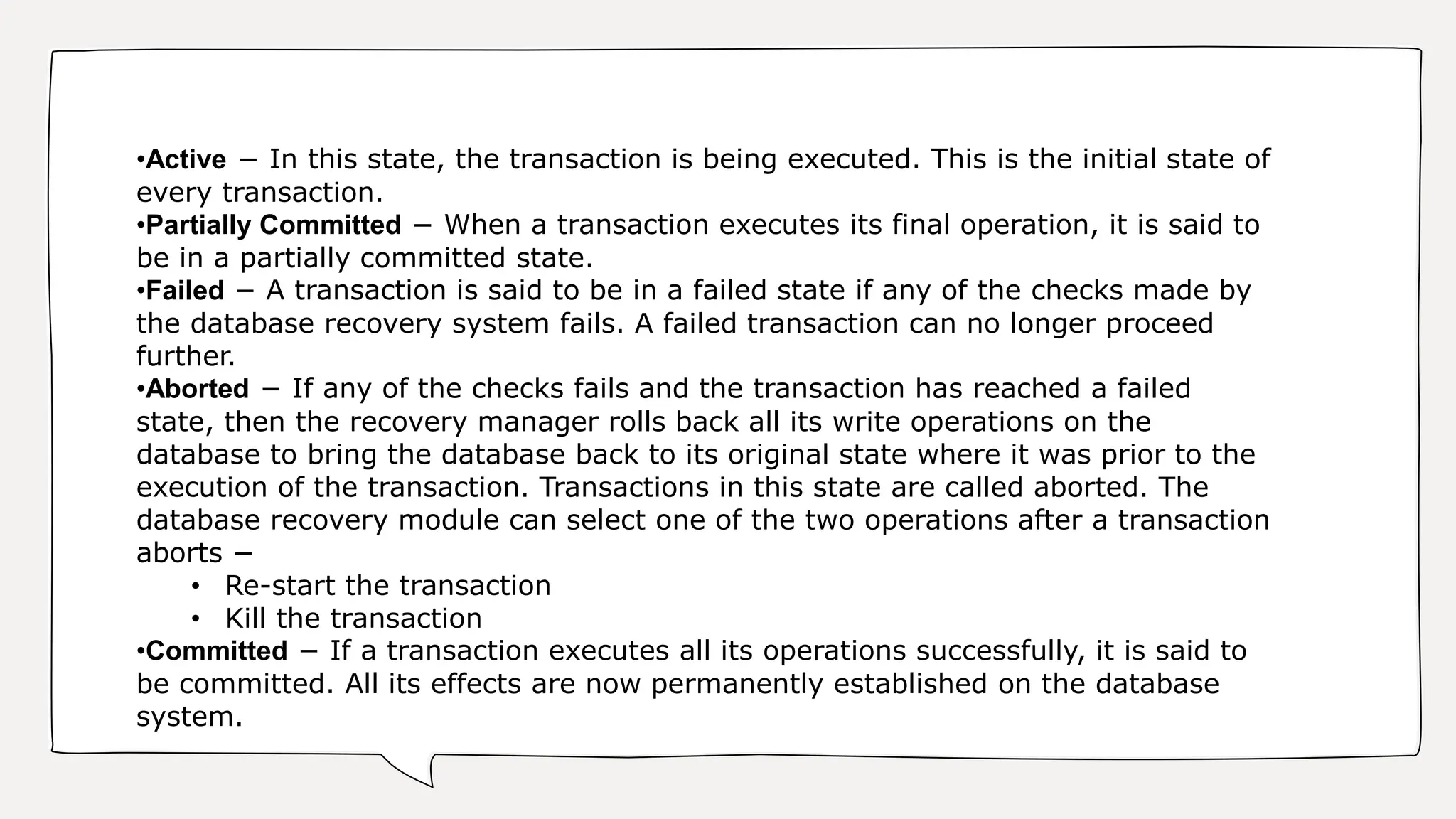 •Active − In this state, the transaction is being executed. This is the initial state of
every transaction.
•Partially Committed − When a transaction executes its final operation, it is said to
be in a partially committed state.
•Failed − A transaction is said to be in a failed state if any of the checks made by
the database recovery system fails. A failed transaction can no longer proceed
further.
•Aborted − If any of the checks fails and the transaction has reached a failed
state, then the recovery manager rolls back all its write operations on the
database to bring the database back to its original state where it was prior to the
execution of the transaction. Transactions in this state are called aborted. The
database recovery module can select one of the two operations after a transaction
aborts −
• Re-start the transaction
• Kill the transaction
•Committed − If a transaction executes all its operations successfully, it is said to
be committed. All its effects are now permanently established on the database
system.
 