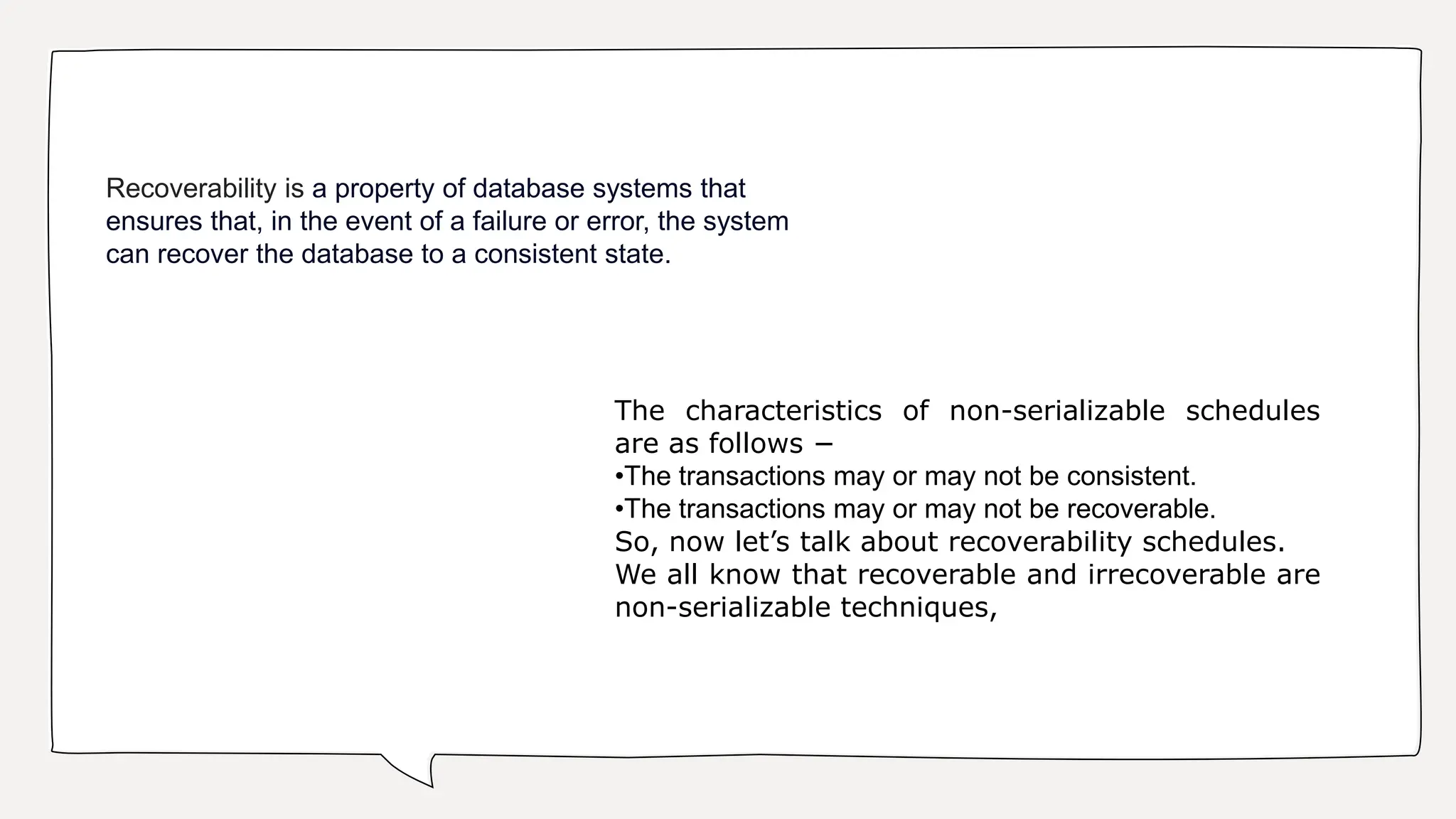 Recoverability is a property of database systems that
ensures that, in the event of a failure or error, the system
can recover the database to a consistent state.
The characteristics of non-serializable schedules
are as follows −
•The transactions may or may not be consistent.
•The transactions may or may not be recoverable.
So, now let’s talk about recoverability schedules.
We all know that recoverable and irrecoverable are
non-serializable techniques,
 