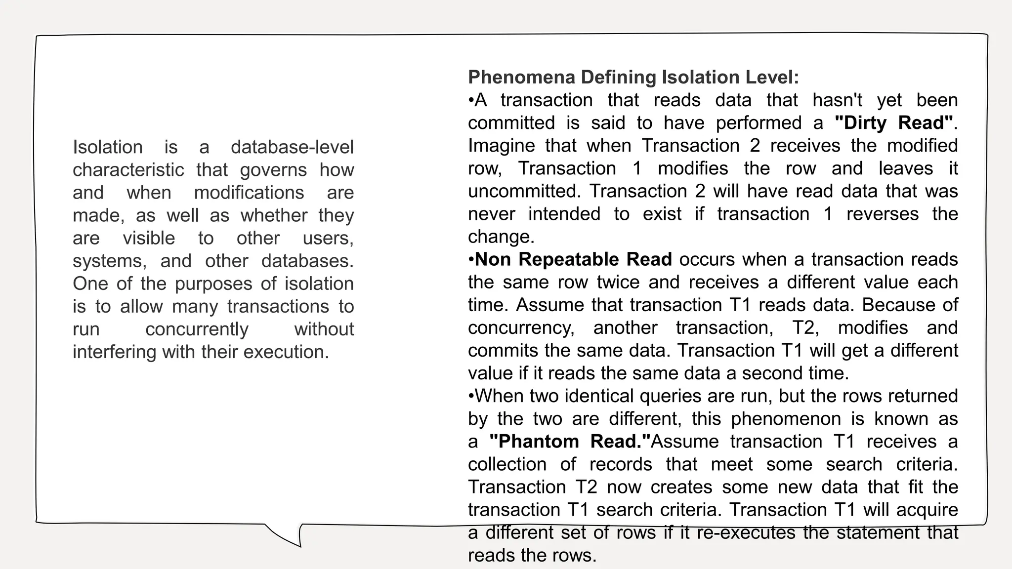 Isolation is a database-level
characteristic that governs how
and when modifications are
made, as well as whether they
are visible to other users,
systems, and other databases.
One of the purposes of isolation
is to allow many transactions to
run concurrently without
interfering with their execution.
Phenomena Defining Isolation Level:
•A transaction that reads data that hasn't yet been
committed is said to have performed a "Dirty Read".
Imagine that when Transaction 2 receives the modified
row, Transaction 1 modifies the row and leaves it
uncommitted. Transaction 2 will have read data that was
never intended to exist if transaction 1 reverses the
change.
•Non Repeatable Read occurs when a transaction reads
the same row twice and receives a different value each
time. Assume that transaction T1 reads data. Because of
concurrency, another transaction, T2, modifies and
commits the same data. Transaction T1 will get a different
value if it reads the same data a second time.
•When two identical queries are run, but the rows returned
by the two are different, this phenomenon is known as
a "Phantom Read."Assume transaction T1 receives a
collection of records that meet some search criteria.
Transaction T2 now creates some new data that fit the
transaction T1 search criteria. Transaction T1 will acquire
a different set of rows if it re-executes the statement that
reads the rows.
 