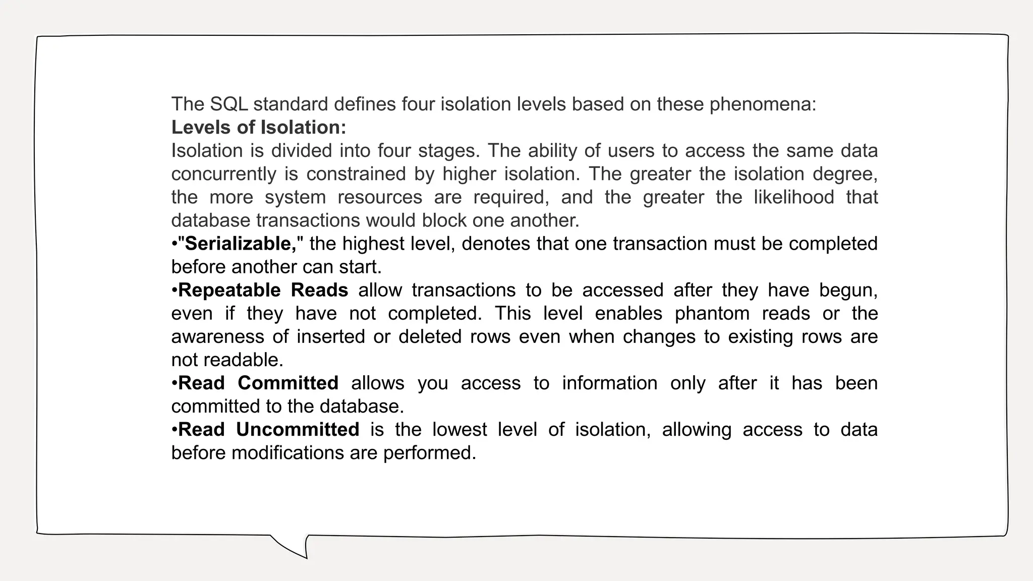 The SQL standard defines four isolation levels based on these phenomena:
Levels of Isolation:
Isolation is divided into four stages. The ability of users to access the same data
concurrently is constrained by higher isolation. The greater the isolation degree,
the more system resources are required, and the greater the likelihood that
database transactions would block one another.
•"Serializable," the highest level, denotes that one transaction must be completed
before another can start.
•Repeatable Reads allow transactions to be accessed after they have begun,
even if they have not completed. This level enables phantom reads or the
awareness of inserted or deleted rows even when changes to existing rows are
not readable.
•Read Committed allows you access to information only after it has been
committed to the database.
•Read Uncommitted is the lowest level of isolation, allowing access to data
before modifications are performed.
 