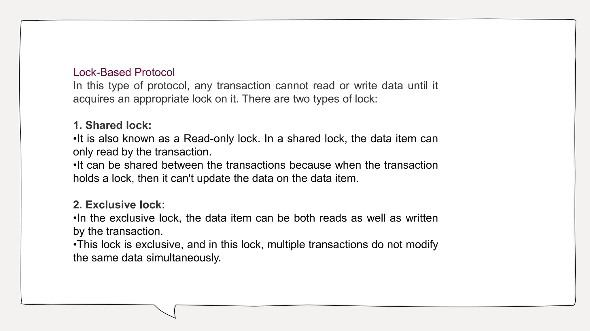 Lock-Based Protocol
In this type of protocol, any transaction cannot read or write data until it
acquires an appropriate lock on it. There are two types of lock:
1. Shared lock:
•It is also known as a Read-only lock. In a shared lock, the data item can
only read by the transaction.
•It can be shared between the transactions because when the transaction
holds a lock, then it can't update the data on the data item.
2. Exclusive lock:
•In the exclusive lock, the data item can be both reads as well as written
by the transaction.
•This lock is exclusive, and in this lock, multiple transactions do not modify
the same data simultaneously.
 