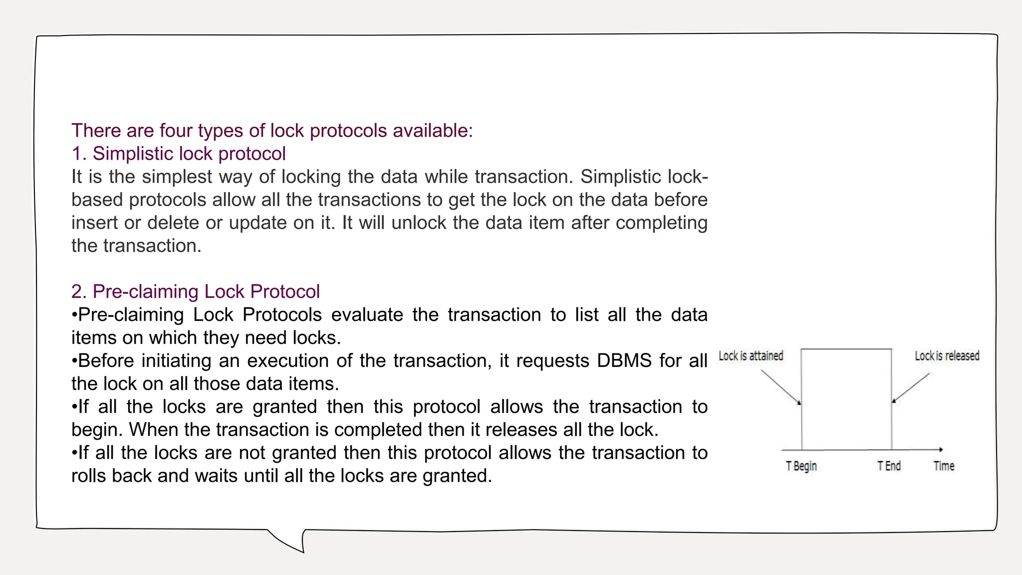 There are four types of lock protocols available:
1. Simplistic lock protocol
It is the simplest way of locking the data while transaction. Simplistic lock-
based protocols allow all the transactions to get the lock on the data before
insert or delete or update on it. It will unlock the data item after completing
the transaction.
2. Pre-claiming Lock Protocol
•Pre-claiming Lock Protocols evaluate the transaction to list all the data
items on which they need locks.
•Before initiating an execution of the transaction, it requests DBMS for all
the lock on all those data items.
•If all the locks are granted then this protocol allows the transaction to
begin. When the transaction is completed then it releases all the lock.
•If all the locks are not granted then this protocol allows the transaction to
rolls back and waits until all the locks are granted.
 