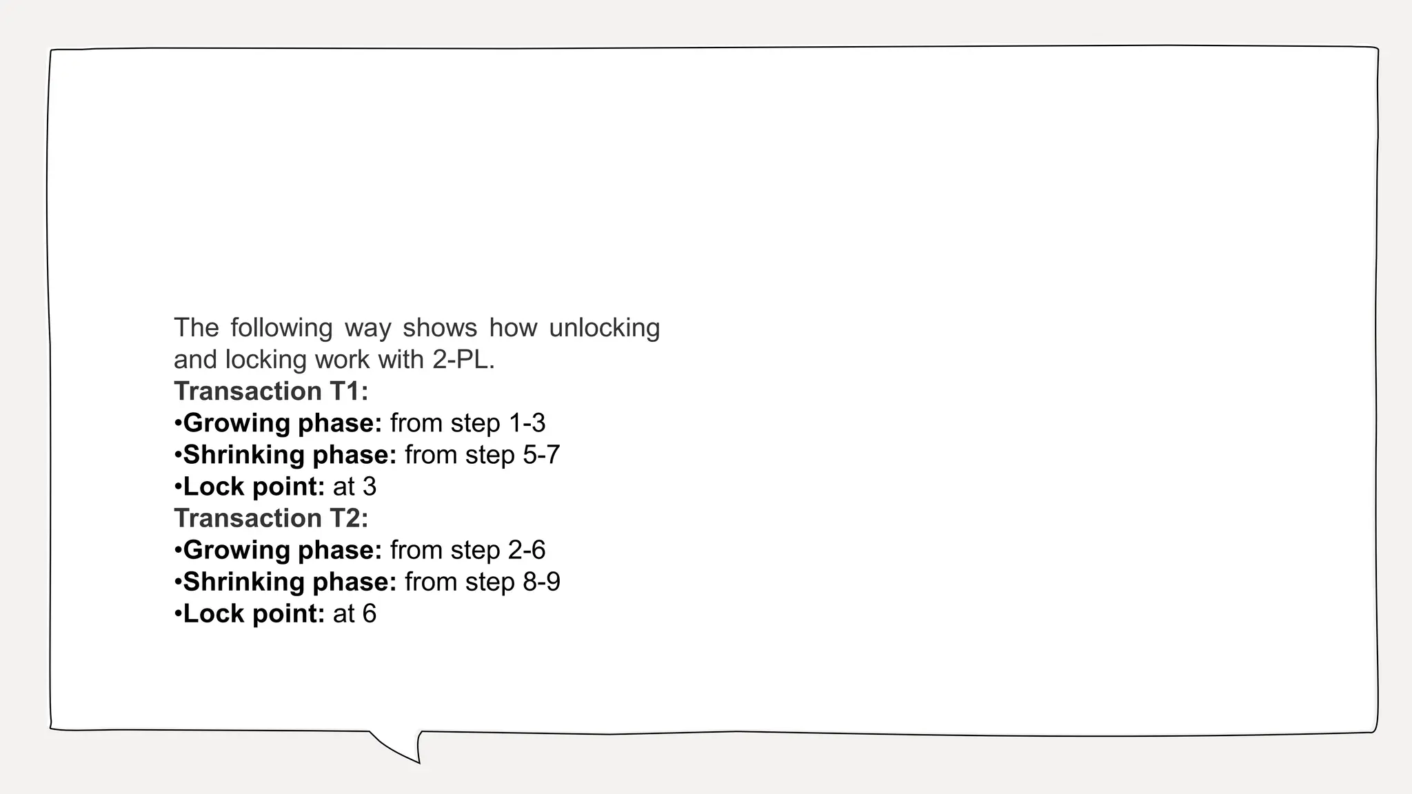 The following way shows how unlocking
and locking work with 2-PL.
Transaction T1:
•Growing phase: from step 1-3
•Shrinking phase: from step 5-7
•Lock point: at 3
Transaction T2:
•Growing phase: from step 2-6
•Shrinking phase: from step 8-9
•Lock point: at 6
 