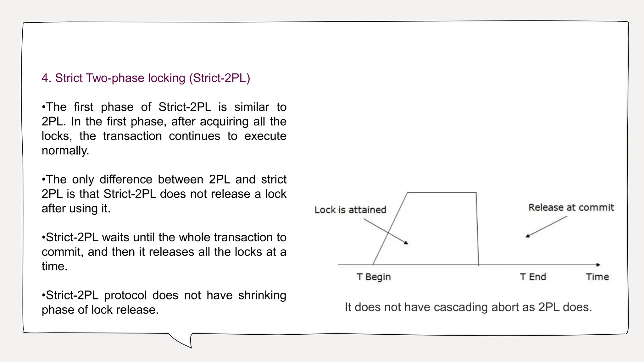4. Strict Two-phase locking (Strict-2PL)
•The first phase of Strict-2PL is similar to
2PL. In the first phase, after acquiring all the
locks, the transaction continues to execute
normally.
•The only difference between 2PL and strict
2PL is that Strict-2PL does not release a lock
after using it.
•Strict-2PL waits until the whole transaction to
commit, and then it releases all the locks at a
time.
•Strict-2PL protocol does not have shrinking
phase of lock release. It does not have cascading abort as 2PL does.
 