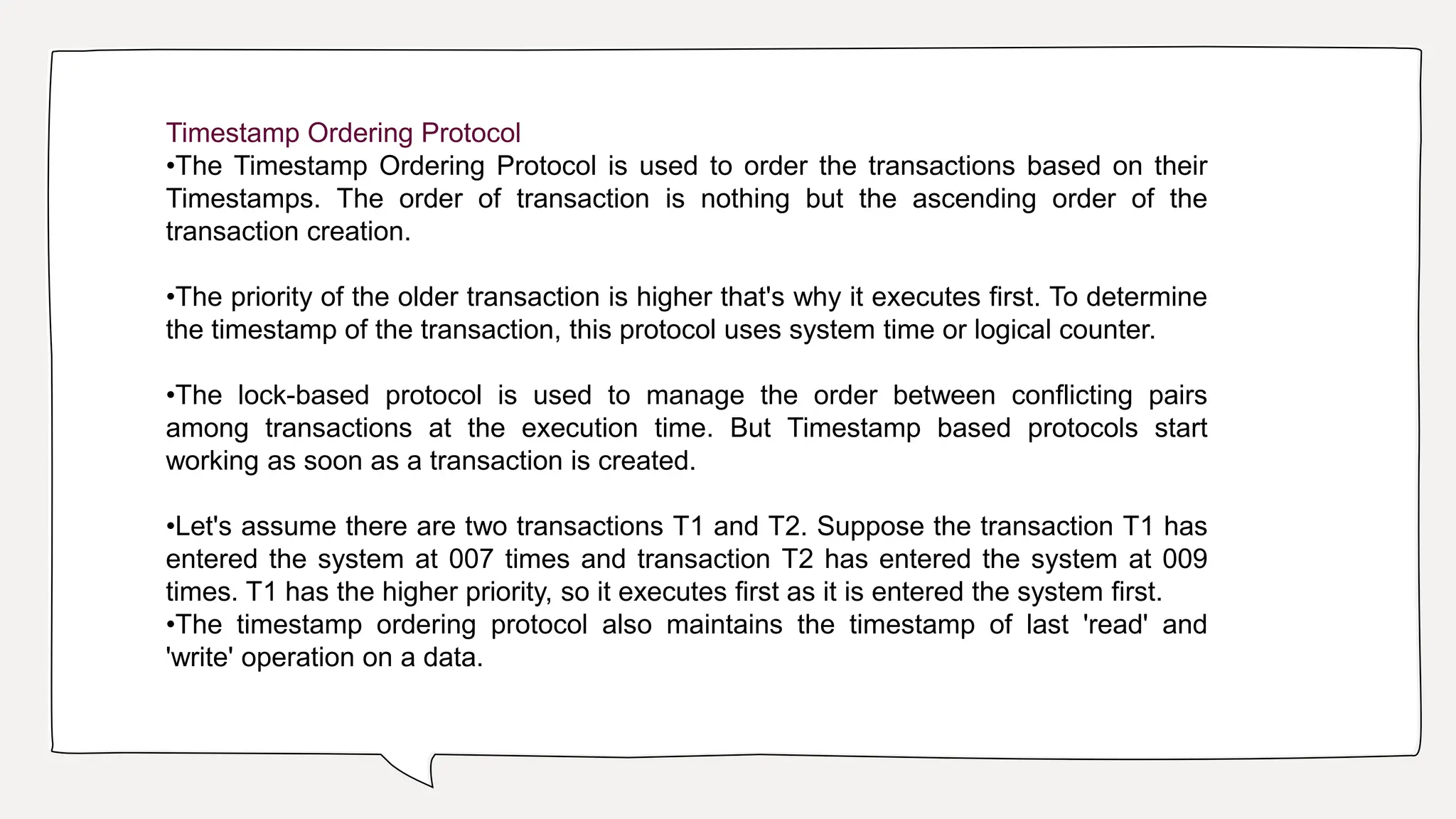Timestamp Ordering Protocol
•The Timestamp Ordering Protocol is used to order the transactions based on their
Timestamps. The order of transaction is nothing but the ascending order of the
transaction creation.
•The priority of the older transaction is higher that's why it executes first. To determine
the timestamp of the transaction, this protocol uses system time or logical counter.
•The lock-based protocol is used to manage the order between conflicting pairs
among transactions at the execution time. But Timestamp based protocols start
working as soon as a transaction is created.
•Let's assume there are two transactions T1 and T2. Suppose the transaction T1 has
entered the system at 007 times and transaction T2 has entered the system at 009
times. T1 has the higher priority, so it executes first as it is entered the system first.
•The timestamp ordering protocol also maintains the timestamp of last 'read' and
'write' operation on a data.
 