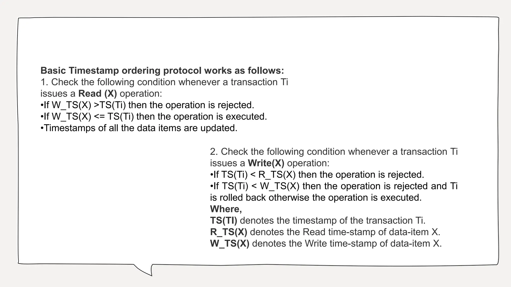 Basic Timestamp ordering protocol works as follows:
1. Check the following condition whenever a transaction Ti
issues a Read (X) operation:
•If W_TS(X) >TS(Ti) then the operation is rejected.
•If W_TS(X) <= TS(Ti) then the operation is executed.
•Timestamps of all the data items are updated.
2. Check the following condition whenever a transaction Ti
issues a Write(X) operation:
•If TS(Ti) < R_TS(X) then the operation is rejected.
•If TS(Ti) < W_TS(X) then the operation is rejected and Ti
is rolled back otherwise the operation is executed.
Where,
TS(TI) denotes the timestamp of the transaction Ti.
R_TS(X) denotes the Read time-stamp of data-item X.
W_TS(X) denotes the Write time-stamp of data-item X.
 