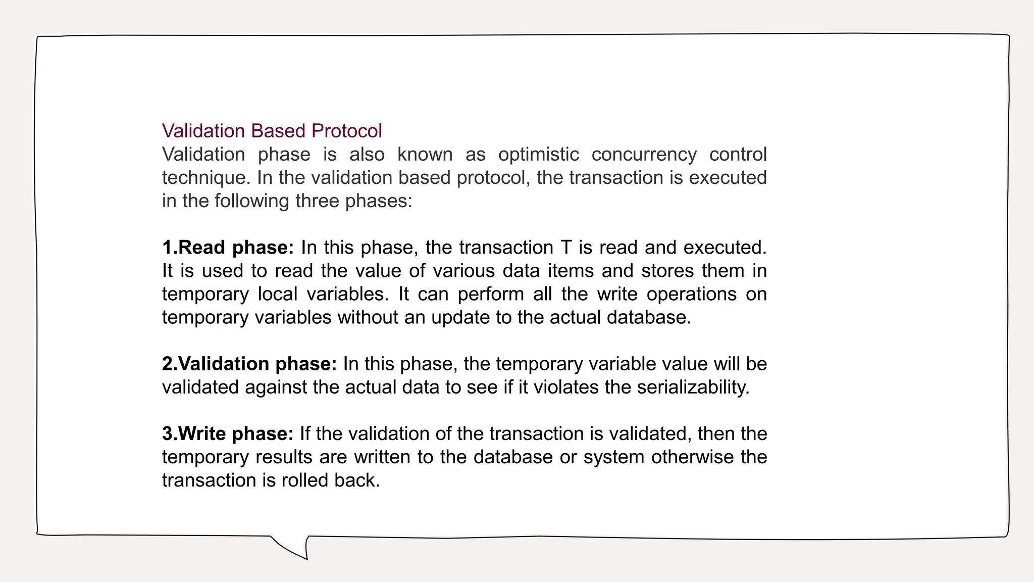 Validation Based Protocol
Validation phase is also known as optimistic concurrency control
technique. In the validation based protocol, the transaction is executed
in the following three phases:
1.Read phase: In this phase, the transaction T is read and executed.
It is used to read the value of various data items and stores them in
temporary local variables. It can perform all the write operations on
temporary variables without an update to the actual database.
2.Validation phase: In this phase, the temporary variable value will be
validated against the actual data to see if it violates the serializability.
3.Write phase: If the validation of the transaction is validated, then the
temporary results are written to the database or system otherwise the
transaction is rolled back.
 