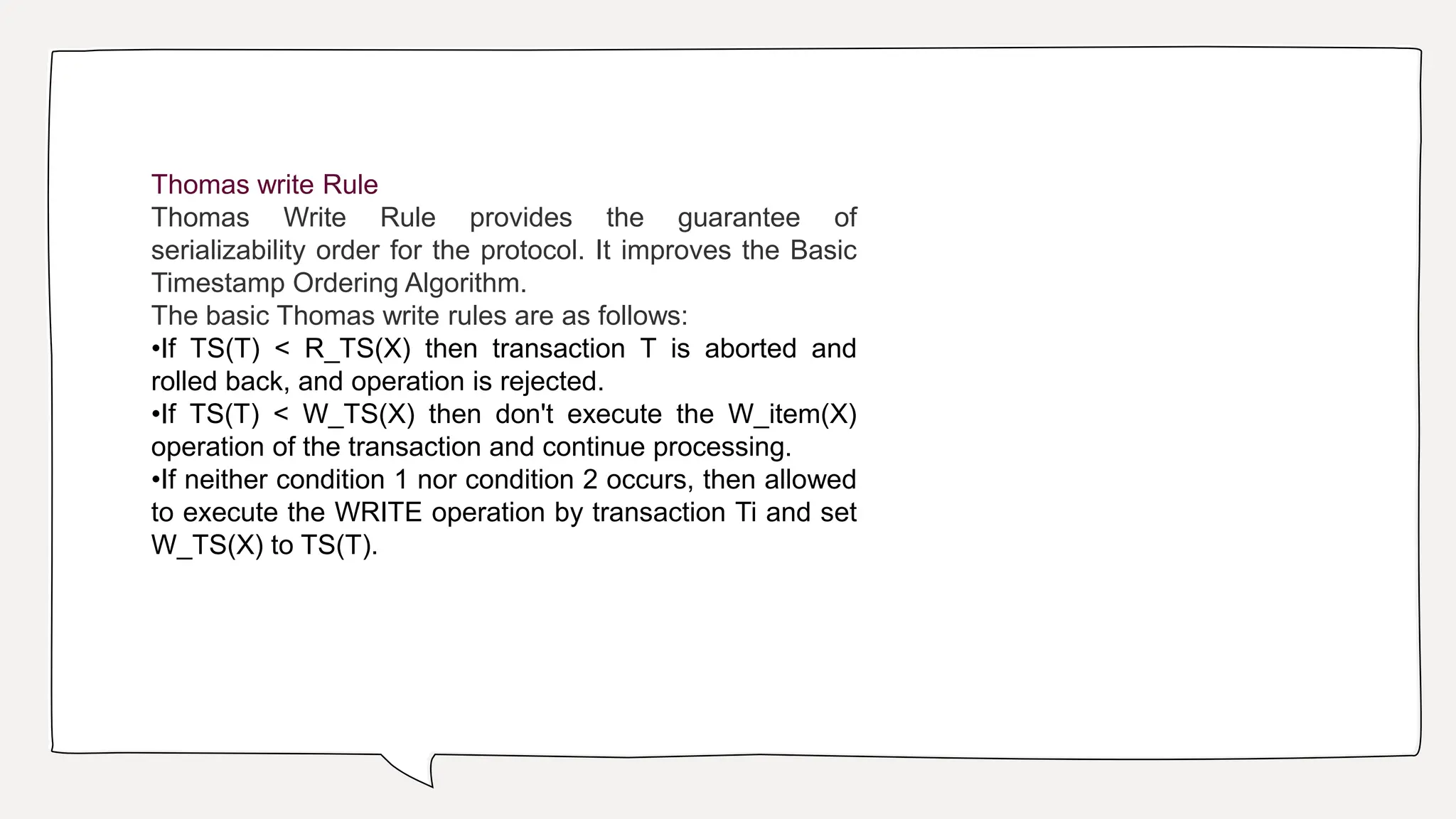 Thomas write Rule
Thomas Write Rule provides the guarantee of
serializability order for the protocol. It improves the Basic
Timestamp Ordering Algorithm.
The basic Thomas write rules are as follows:
•If TS(T) < R_TS(X) then transaction T is aborted and
rolled back, and operation is rejected.
•If TS(T) < W_TS(X) then don't execute the W_item(X)
operation of the transaction and continue processing.
•If neither condition 1 nor condition 2 occurs, then allowed
to execute the WRITE operation by transaction Ti and set
W_TS(X) to TS(T).
 