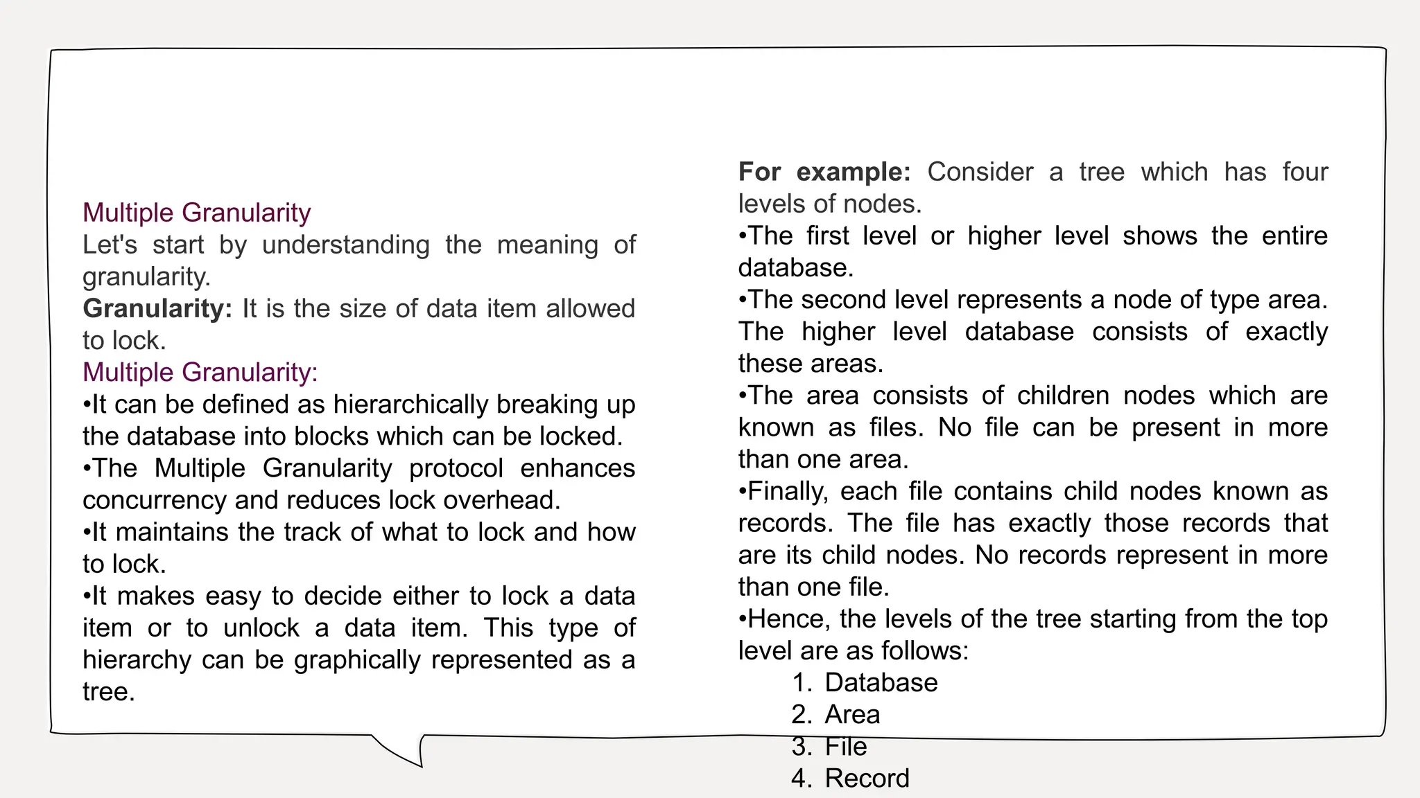 Multiple Granularity
Let's start by understanding the meaning of
granularity.
Granularity: It is the size of data item allowed
to lock.
Multiple Granularity:
•It can be defined as hierarchically breaking up
the database into blocks which can be locked.
•The Multiple Granularity protocol enhances
concurrency and reduces lock overhead.
•It maintains the track of what to lock and how
to lock.
•It makes easy to decide either to lock a data
item or to unlock a data item. This type of
hierarchy can be graphically represented as a
tree.
For example: Consider a tree which has four
levels of nodes.
•The first level or higher level shows the entire
database.
•The second level represents a node of type area.
The higher level database consists of exactly
these areas.
•The area consists of children nodes which are
known as files. No file can be present in more
than one area.
•Finally, each file contains child nodes known as
records. The file has exactly those records that
are its child nodes. No records represent in more
than one file.
•Hence, the levels of the tree starting from the top
level are as follows:
1. Database
2. Area
3. File
4. Record
 