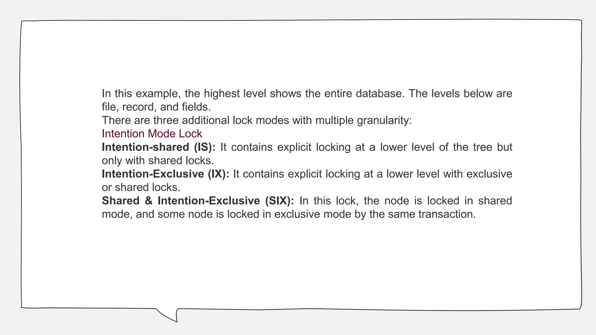 In this example, the highest level shows the entire database. The levels below are
file, record, and fields.
There are three additional lock modes with multiple granularity:
Intention Mode Lock
Intention-shared (IS): It contains explicit locking at a lower level of the tree but
only with shared locks.
Intention-Exclusive (IX): It contains explicit locking at a lower level with exclusive
or shared locks.
Shared & Intention-Exclusive (SIX): In this lock, the node is locked in shared
mode, and some node is locked in exclusive mode by the same transaction.
 
