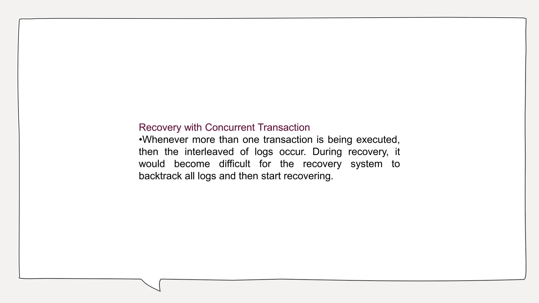 Recovery with Concurrent Transaction
•Whenever more than one transaction is being executed,
then the interleaved of logs occur. During recovery, it
would become difficult for the recovery system to
backtrack all logs and then start recovering.
 